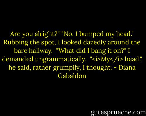 Are you alright?"<br />"No, I bumped my head." Rubbing the spot, I looked dazedly around the bare hallway. <br />"What did I bang it on?" I demanded ungrammatically. <br />"<i>My</i> head." he said, rather grumpily, I thought. - Diana Gabaldon