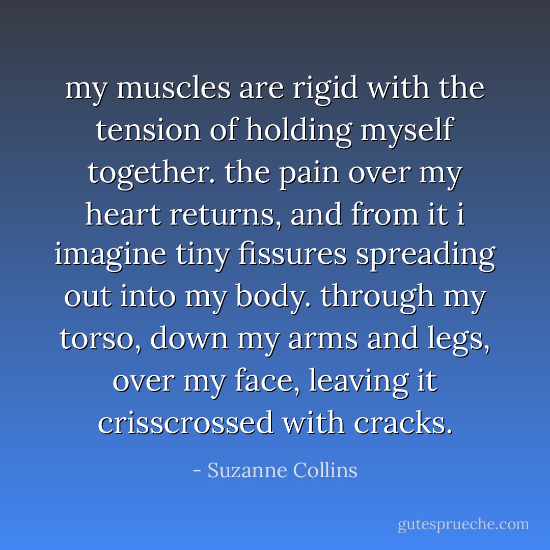 my muscles are rigid with the tension of holding myself together. the pain over my heart returns, and from it i imagine tiny fissures spreading out into my body. through my torso, down my arms and legs, over my face, leaving it crisscrossed with cracks. - Suzanne Collins