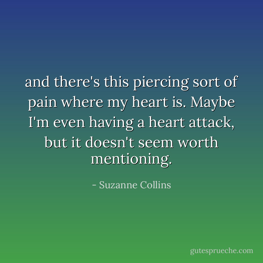 and there's this piercing sort of pain where my heart is. Maybe I'm even having a heart attack, but it doesn't seem worth mentioning. - Suzanne Collins