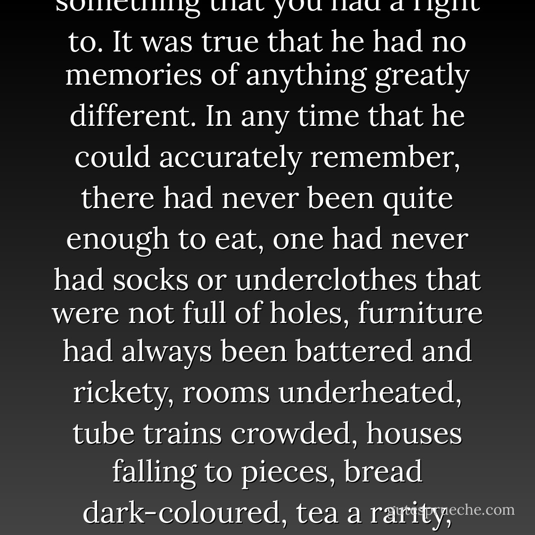 He meditated resentfully on the physical texture of life. Had it always been like this? Had food always tasted like this? He looked round the canteen. A low-ceilinged, crowded room, its walls grimy from the contact of innumerable bodies; battered metal tables and chairs, placed so close together that you sat with elbows touching; bent spoons, dented trays, coarse white mugs; all surfaces greasy, grime in every crack; and a sourish, composite smell of bad gin and bad coffee and metallic stew and dirty clothes. Always in your stomach and in your skin there was a sort of protest, a feeling that you had been cheated of something that you had a right to. It was true that he had no memories of anything greatly different. In any time that he could accurately remember, there had never been quite enough to eat, one had never had socks or underclothes that were not full of holes, furniture had always been battered and rickety, rooms underheated, tube trains crowded, houses falling to pieces, bread dark-coloured, tea a rarity, coffee filthy-tasting, cigarettes insufficient -- nothing cheap and plentiful except synthetic gin. And though, of course, it grew worse as one's body aged, was it not a sign that this was not the natural order of things, if one's heart sickened at the discomfort and dirt and scarcity, the interminable winters, the stickiness of one's socks, the lifts that never worked, the cold water, the gritty soap, the cigarettes that came to pieces, the food with its strange evil tastes? Why should one feel it to be intolerable unless one had some kind of ancestral memory that things had once been different? - George Orwell