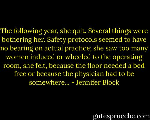 The following year, she quit. Several things were bothering her. Safety protocols seemed to have no bearing on actual practice; she saw too many women induced or wheeled to the operating room, she felt, because the floor needed a bed free or because the physician had to be somewhere... - Jennifer Block