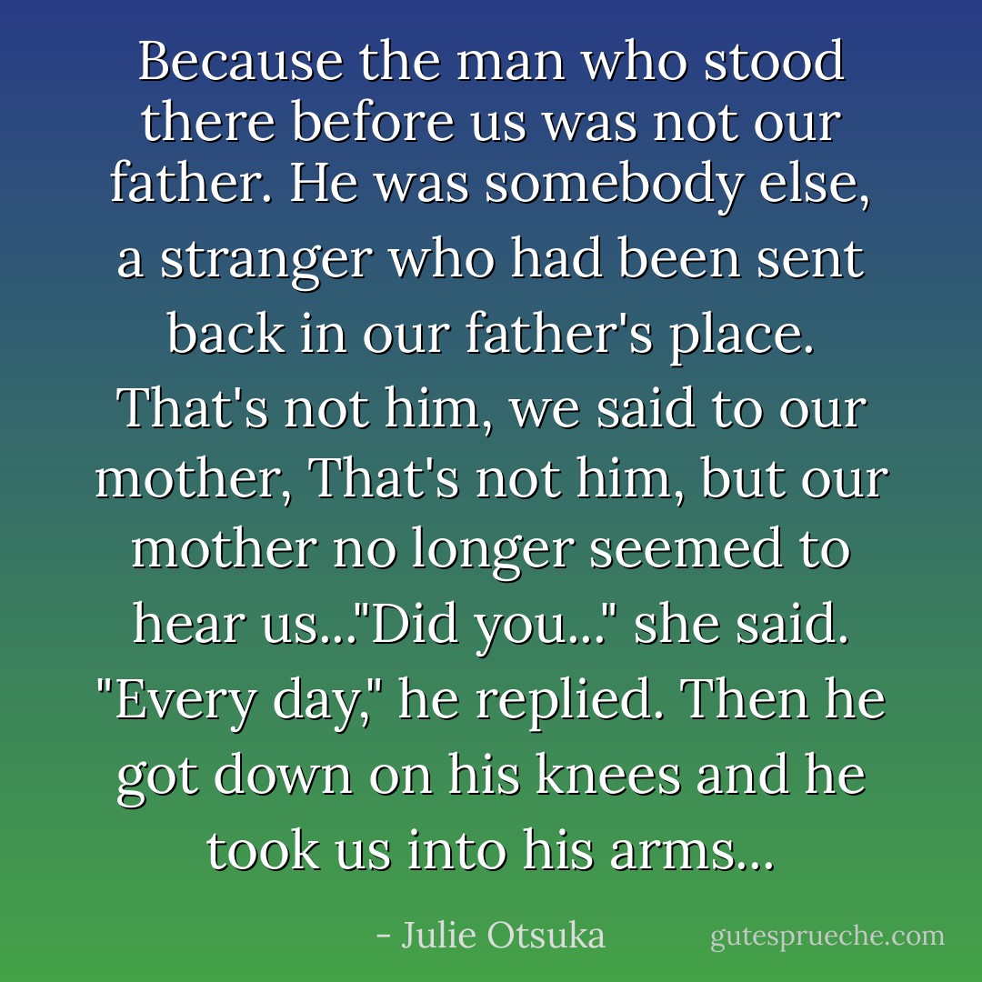 Because the man who stood there before us was not our father. He was somebody else, a stranger who had been sent back in our father's place. That's not him, we said to our mother, That's not him, but our mother no longer seemed to hear us..."Did you..." she said. "Every day," he replied. Then he got down on his knees and he took us into his arms... - Julie Otsuka