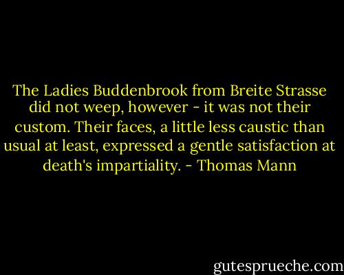 The Ladies Buddenbrook from Breite Strasse did not weep, however - it was not their custom. Their faces, a little less caustic than usual at least, expressed a gentle satisfaction at death's impartiality. - Thomas Mann