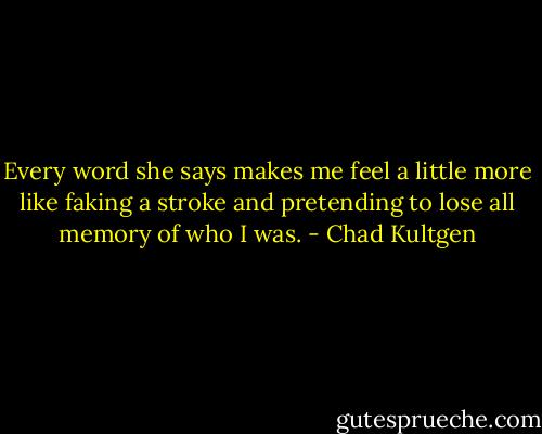 Every word she says makes me feel a little more like faking a stroke and pretending to lose all memory of who I was. - Chad Kultgen