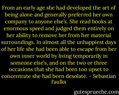 From an early age she had developed the art of being alone and generally preferred her own company to anyone else’s. She read books at enormous speed and judged them entirely on her ability to remove her from her material surroundings. In almost all the unhappiest days of her life she had been able to escape from her own inner world by living temporarily in someone else’s, and on the two or three occasions that she had been too upset to concentrate she had been desolate. - Sebastian Faulks