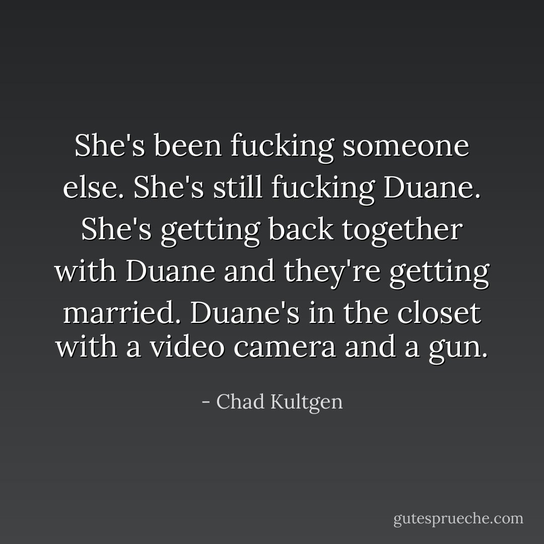 She's been fucking someone else. She's still fucking Duane. She's getting back together with Duane and they're getting married. Duane's in the closet with a video camera and a gun. - Chad Kultgen
