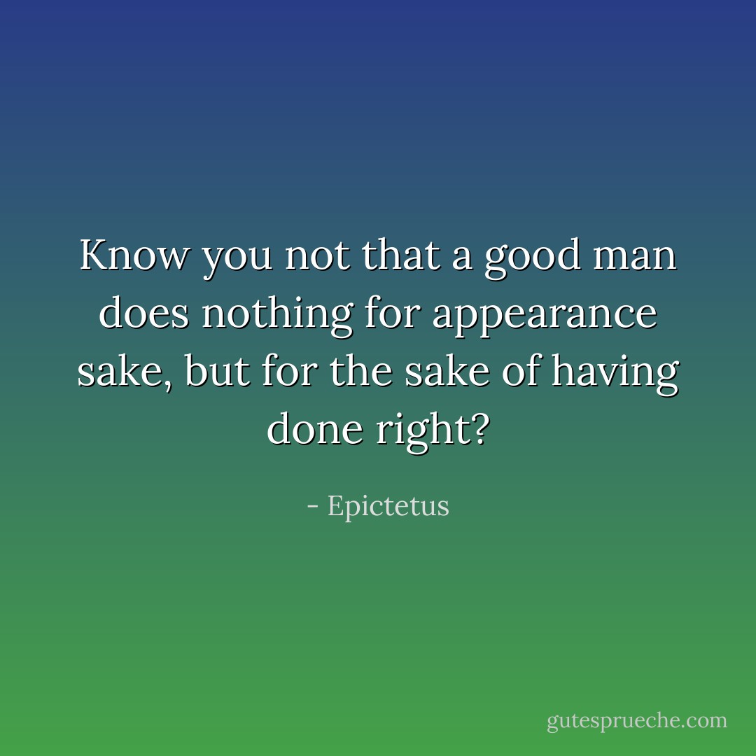 Know you not that a good man does nothing for appearance sake, but for the sake of having done right? - Epictetus