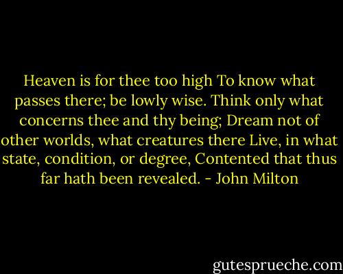 Heaven is for thee too high<br />To know what passes there; be lowly wise.<br />Think only what concerns thee and thy being;<br />Dream not of other worlds, what creatures there<br />Live, in what state, condition, or degree,<br />Contented that thus far hath been revealed. - John Milton