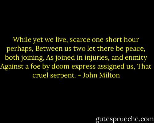 While yet we live, scarce one short hour perhaps,<br />Between us two let there be peace, both joining,<br />As joined in injuries, and enmity<br />Against a foe by doom express assigned us,<br />That cruel serpent. - John Milton