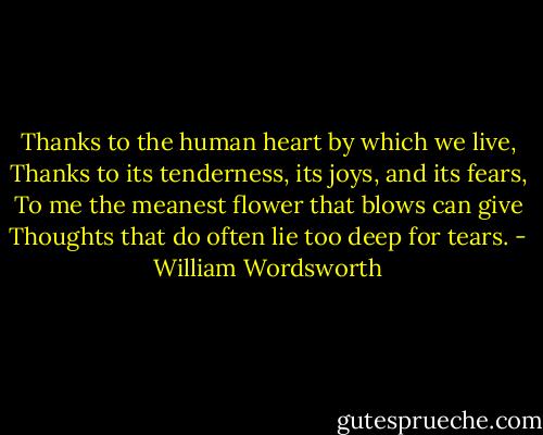 Thanks to the human heart by which we live,<br />Thanks to its tenderness, its joys, and its fears,<br />To me the meanest flower that blows can give<br />Thoughts that do often lie too deep for tears. - William Wordsworth