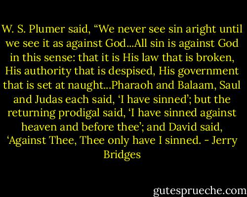 W. S. Plumer said, “We never see sin aright until we see it as against God...All sin is against God in this sense: that it is His law that is broken, His authority that is despised, His government that is set at naught...Pharaoh and Balaam, Saul and Judas each said, ‘I have sinned’; but the returning prodigal said, ‘I have sinned against heaven and before thee’; and David said, ‘Against Thee, Thee only have I sinned. - Jerry Bridges