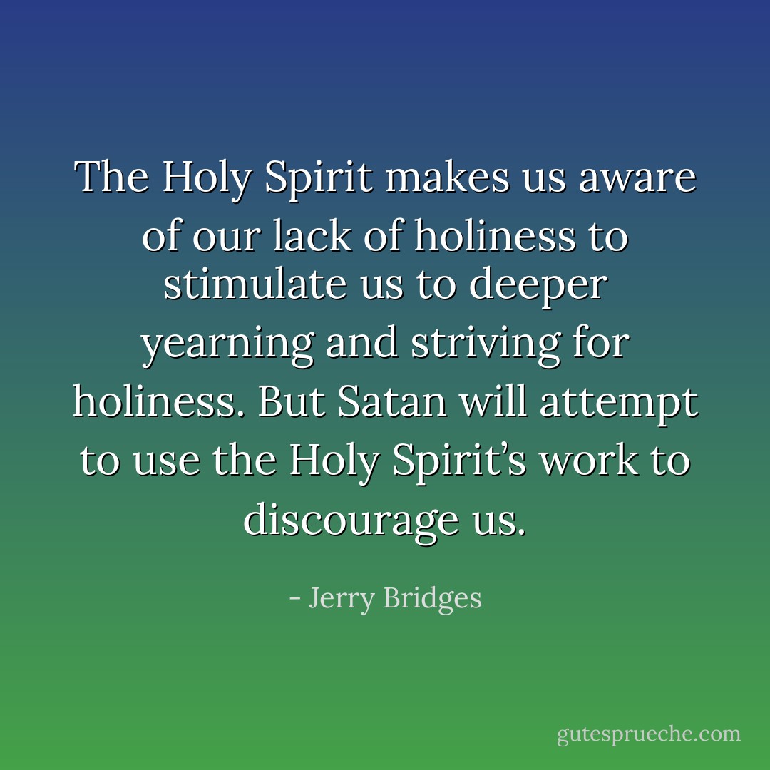 The Holy Spirit makes us aware of our lack of holiness to stimulate us to deeper yearning and striving for holiness. But Satan will attempt to use the Holy Spirit’s work to discourage us. - Jerry Bridges