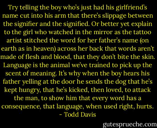 Try telling the boy who’s just had his girlfriend’s name<br />cut into his arm that there’s slippage between the signifier<br />and the signified. Or better yet explain to the girl<br />who watched in the mirror as the tattoo artist stitched<br />the word for her father’s name (on earth as in heaven)<br />across her back that words aren’t made of flesh and blood,<br />that they don’t bite the skin. Language is the animal<br />we’ve trained to pick up the scent of meaning. It’s why<br />when the boy hears his father yelling at the door<br />he sends the dog that he’s kept hungry, that he’s kicked,<br />then loved, to attack the man, to show him that every word<br />has a consequence, that language, when used right, hurts. - Todd Davis