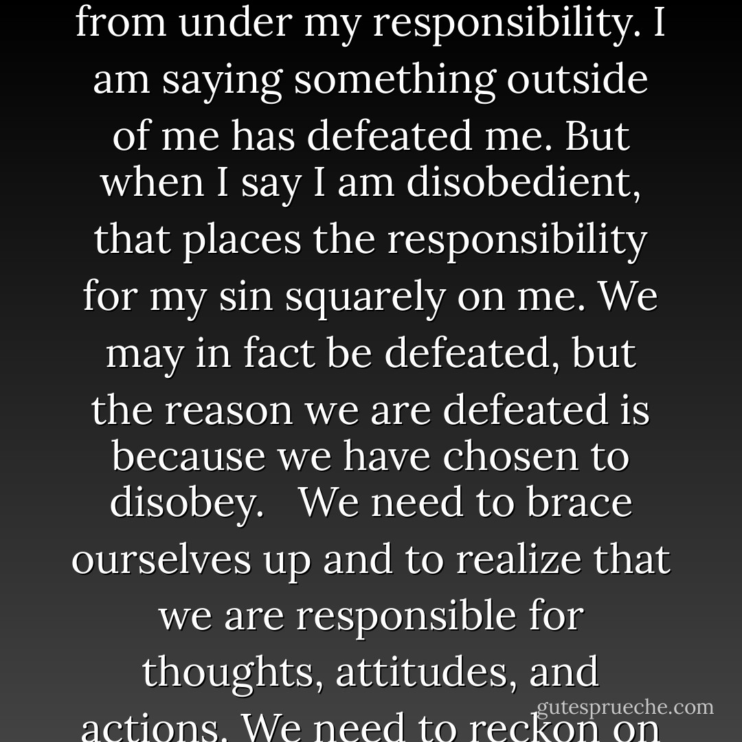 Too often, we say we are defeated by this or that sin. No, we are not defeated. We are simply disobedient. It might be good if we stop using the terms victory and defeat to describe our progress in holiness. Rather, we should use the terms obedience and disobedience. When I say I am defeated by some sin, I am unconsciously slipping out from under my responsibility. I am saying something outside of me has defeated me. But when I say I am disobedient, that places the responsibility for my sin squarely on me. We may in fact be defeated, but the reason we are defeated is because we have chosen to disobey. <br /><br />We need to brace ourselves up and to realize that we are responsible for thoughts, attitudes, and actions. We need to reckon on the fact that we died to sin's reign, that it no longer has any dominion over us, that God has united us with the risen Christ in all His power and has given us the Holy Spirit to work in us. Only as we accept our responsibility and appropriate God's provisions will we make any progress in our pursuit of holiness. - Jerry Bridges
