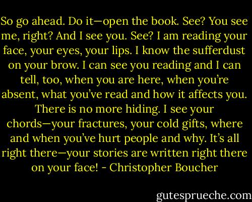 So go ahead. Do it—open the book. See? You see me, right? And I see you. See? I am reading your face, your eyes, your lips. I know the sufferdust on your brow. I can see you reading and I can tell, too, when you are here, when you’re absent, what you’ve read and how it affects you. There is no more hiding. I see your chords—your fractures, your cold gifts, where and when you’ve hurt people and why. It’s all right there—your stories are written right there on your face! - Christopher Boucher