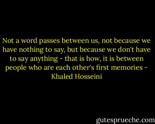 Not a word passes between us, not because we have nothing to say, but because we don't have to say anything - that is how, it is between people who are each other's first memories - Khaled Hosseini