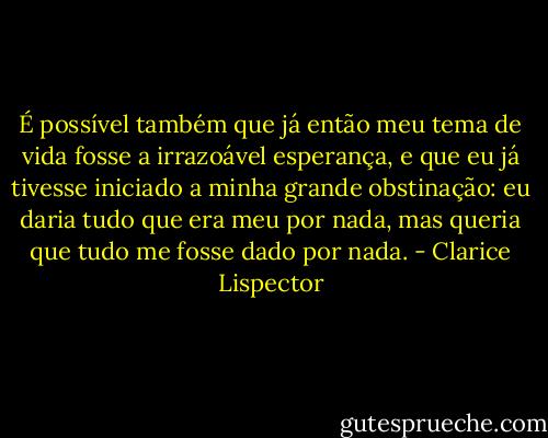 É possível também que já então meu tema de vida fosse a irrazoável esperança, e que eu já tivesse iniciado a minha grande obstinação: eu daria tudo que era meu por nada, mas queria que tudo me fosse dado por nada. - Clarice Lispector
