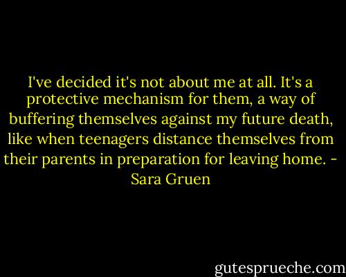 I've decided it's not about me at all. It's a protective mechanism for them, a way of buffering themselves against my future death, like when teenagers distance themselves from their parents in preparation for leaving home. - Sara Gruen