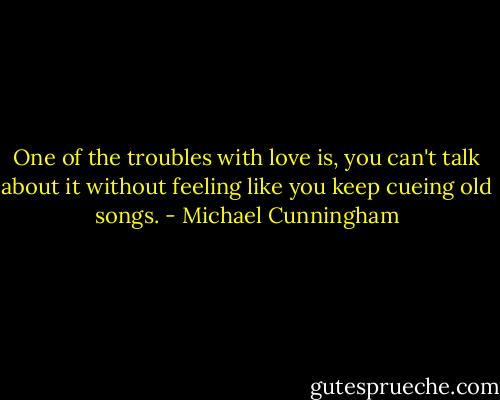 One of the troubles with love is, you can't talk about it without feeling like you keep cueing old songs. - Michael Cunningham