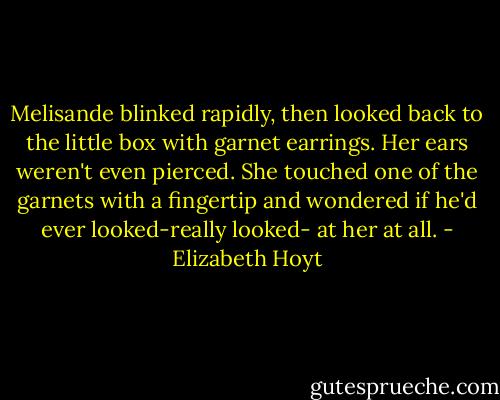 Melisande blinked rapidly, then looked back to the little box with garnet earrings. Her ears weren't even pierced. She touched one of the garnets with a fingertip and wondered if he'd ever looked-really looked- at her at all. - Elizabeth Hoyt