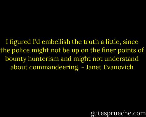 I figured I'd embellish the truth a little, since the police might not be up on the finer points of bounty hunterism and might not understand about commandeering. - Janet Evanovich