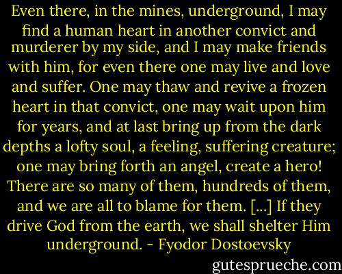 Even there, in the mines, underground, I may find a human heart in another convict and murderer by my side, and I may make friends with him, for even there one may live and love and suffer. One may thaw and revive a frozen heart in that convict, one may wait upon him for years, and at last bring up from the dark depths a lofty soul, a feeling, suffering creature; one may bring forth an angel, create a hero! There are so many of them, hundreds of them, and we are all to blame for them. [...] If they drive God from the earth, we shall shelter Him underground. - Fyodor Dostoevsky