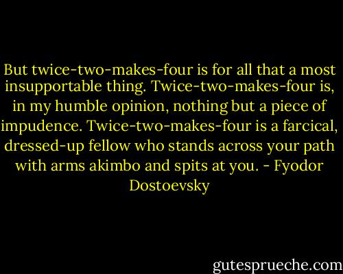 But twice-two-makes-four is for all that a most insupportable thing. Twice-two-makes-four is, in my humble opinion, nothing but a piece of impudence. Twice-two-makes-four is a farcical, dressed-up fellow who stands across your path with arms akimbo and spits at you. - Fyodor Dostoevsky