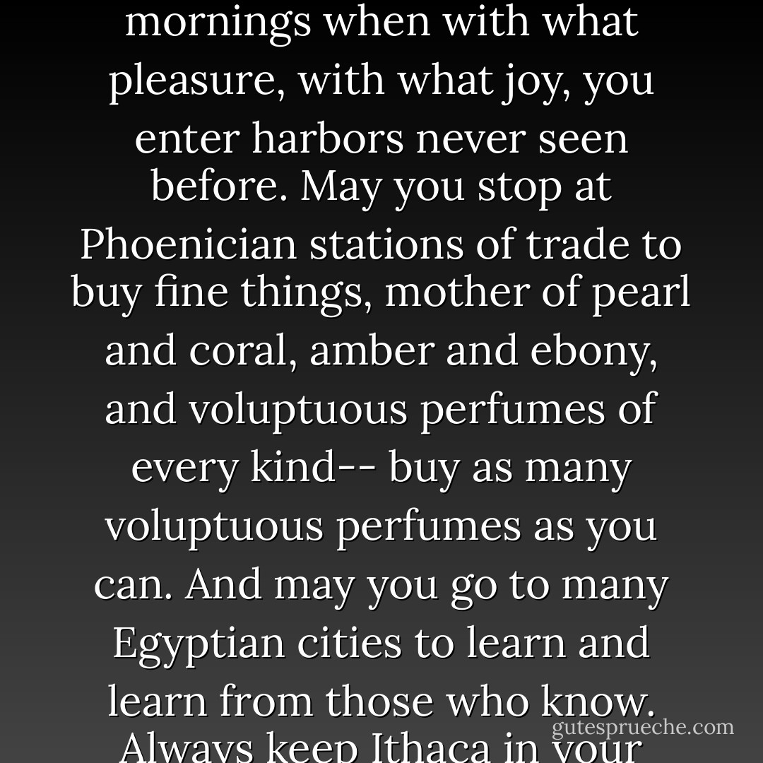 As you set out on your journey to Ithaca,<br />pray that your journey be a long one,<br />filled with adventure, filled with discovery.<br />Laestrygonians and Cyclopes,<br />the angry Poseidon--do not fear them:<br />you'll never find such things on your way<br />unless your sight is set high, unless a rare<br />excitement stirs your spirit and your body.<br />The Laestrygonians and Cyclopes,<br />the savage Poseidon--you won't meet them<br />so long as you do not admit them to your soul,<br />as long as your soul does not set them before you.<br />Pray that your road is a long one.<br />May there be many summer mornings<br />when with what pleasure, with what joy,<br />you enter harbors never seen before.<br />May you stop at Phoenician stations of trade to buy fine things,<br />mother of pearl and coral, amber and ebony,<br />and voluptuous perfumes of every kind--<br />buy as many voluptuous perfumes as you can.<br />And may you go to many Egyptian cities<br />to learn and learn from those who know.<br />Always keep Ithaca in your mind.<br />You are destined to arrive there.<br />But don't hurry your journey at all.<br />Far better if it takes many years,<br />and if you are old when you anchor at the island,<br />rich with all you have gained on the way,<br />not expecting that Ithaca will give you wealth.<br />Ithaca has given you a beautiful journey.<br />Without her you would never have set out.<br />She has no more left to give you.<br />And if you find her poor, Ithaca has not mocked you.<br />As wise as you have become, so filled with experience,<br />you will have understood what these Ithacas signify. - Barry B. Powell