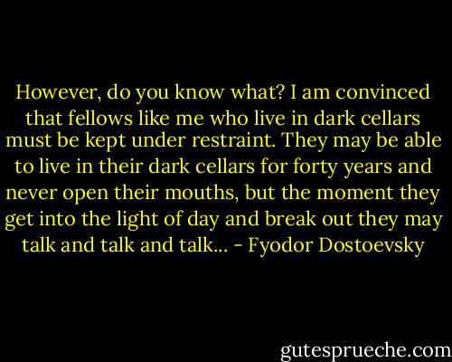 However, do you know what? I am convinced that fellows like me who live in dark cellars must be kept under restraint. They may be able to live in their dark cellars for forty years and never open their mouths, but the moment they get into the light of day and break out they may talk and talk and talk... - Fyodor Dostoevsky