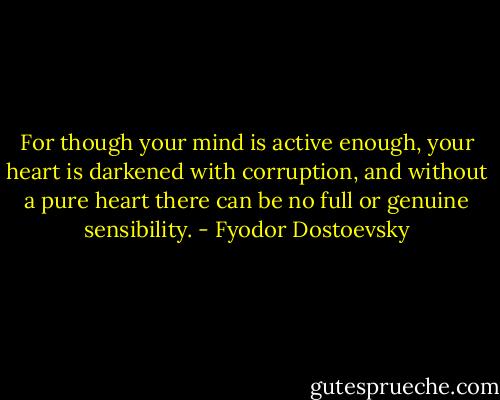 For though your mind is active enough, your heart is darkened with corruption, and without a pure heart there can be no full or genuine sensibility. - Fyodor Dostoevsky