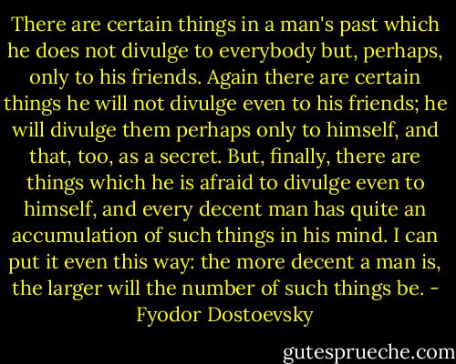 There are certain things in a man's past which he does not divulge to everybody but, perhaps, only to his friends. Again there are certain things he will not divulge even to his friends; he will divulge them perhaps only to himself, and that, too, as a secret. But, finally, there are things which he is afraid to divulge even to himself, and every decent man has quite an accumulation of such things in his mind. I can put it even this way: the more decent a man is, the larger will the number of such things be. - Fyodor Dostoevsky