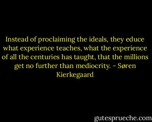 Instead of proclaiming the ideals, they educe what experience teaches, what the experience of all the centuries has taught, that the millions get no further than mediocrity. - Søren Kierkegaard