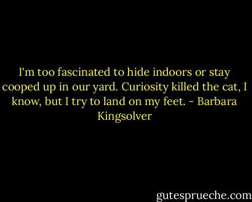 I'm too fascinated to hide indoors or stay cooped up in our yard. Curiosity killed the cat, I know, but I try to land on my feet. - Barbara Kingsolver