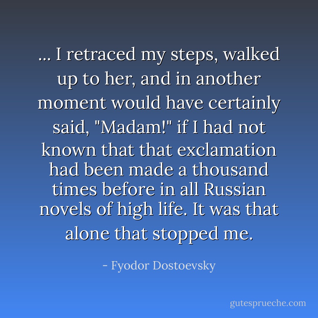 ... I retraced my steps, walked up to her, and in another moment would have certainly said, "Madam!" if I had not known that that exclamation had been made a thousand times before in all Russian novels of high life. It was that alone that stopped me. - Fyodor Dostoevsky