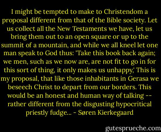 I might be tempted to make to Christendom a proposal different from that of the Bible society. Let us collect all the New Testaments we have, let us bring them out to an open square or up to the summit of a mountain, and while we all kneel let one man speak to God thus: 'Take this book back again; we men, such as we now are, are not fit to go in for this sort of thing, it only makes us unhappy,' This is my proposal, that like those inhabitants in Gerasa we beseech Christ to depart from our borders. This would be an honest and human way of talking -- rather different from the disgusting hypocritical priestly fudge... - Søren Kierkegaard