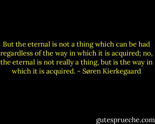 But the eternal is not a thing which can be had regardless of the way in which it is acquired; no, the eternal is not really a thing, but is the way in which it is acquired. - Søren Kierkegaard