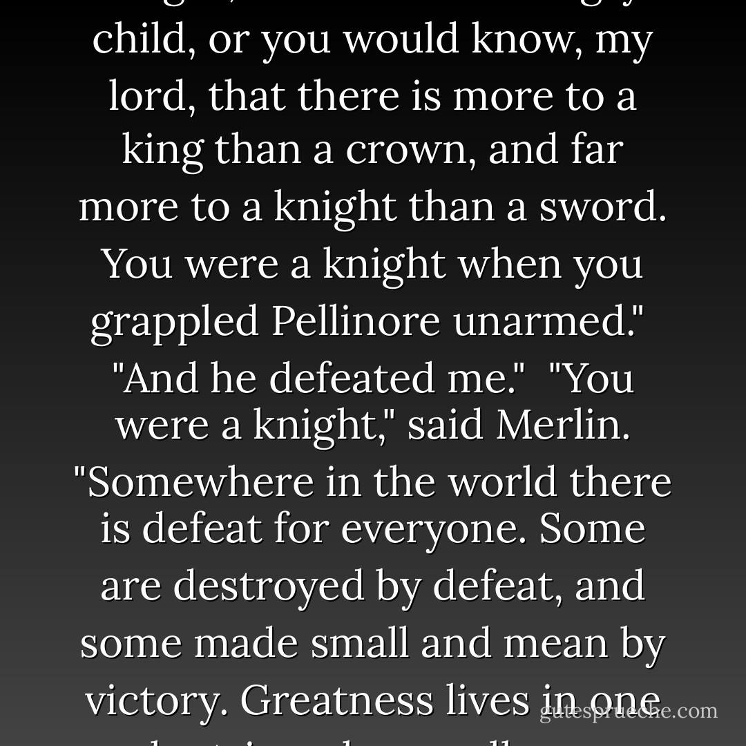 It is a child speaking," said Merlin, "not a king and not a knight, but a hurt and angry child, or you would know, my lord, that there is more to a king than a crown, and far more to a knight than a sword. You were a knight when you grappled Pellinore unarmed."<br /><br />"And he defeated me."<br /><br />"You were a knight," said Merlin. "Somewhere in the world there is defeat for everyone. Some are destroyed by defeat, and some made small and mean by victory. Greatness lives in one who triumphs equally over defeat and victory. - John Steinbeck