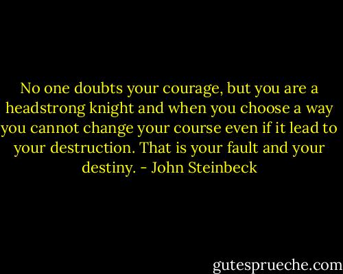 No one doubts your courage, but you are a headstrong knight and when you choose a way you cannot change your course even if it lead to your destruction. That is your fault and your destiny. - John Steinbeck