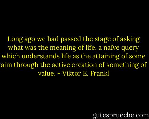 Long ago we had passed the stage of asking what was the meaning of life, a naïve query which understands life as the attaining of some aim through the active creation of something of value. - Viktor E. Frankl