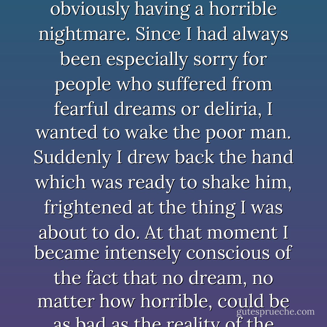 I shall never forget how I was roused one night by the groans of a fellow prisoner, who threw himself about in his sleep, obviously having a horrible nightmare. Since I had always been especially sorry for people who suffered from fearful dreams or deliria, I wanted to wake the poor man. Suddenly I drew back the hand which was ready to shake him, frightened at the thing I was about to do. At that moment I became intensely conscious of the fact that no dream, no matter how horrible, could be as bad as the reality of the camp which surrounded us, and to which I was about to recall him. - Viktor E. Frankl