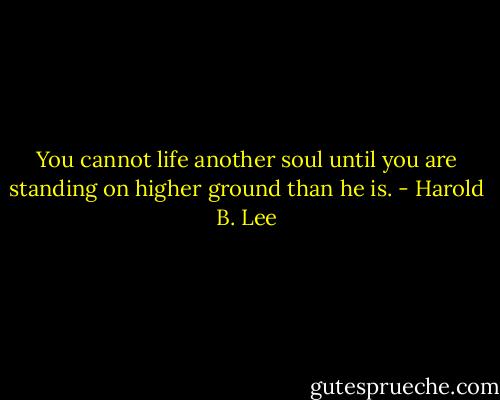 You cannot life another soul until you are standing on higher ground than he is. - Harold B. Lee