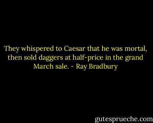 They whispered to Caesar that he was mortal, then sold daggers at half-price in the grand March sale. - Ray Bradbury