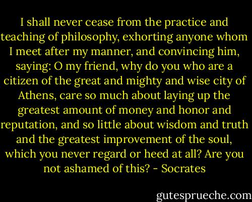 I shall never cease from the practice and teaching of philosophy, exhorting anyone whom I meet after my manner, and convincing him, saying: O my friend, why do you who are a citizen of the great and mighty and wise city of Athens, care so much about laying up the greatest amount of money and honor and reputation, and so little about wisdom and truth and the greatest improvement of the soul, which you never regard or heed at all? Are you not ashamed of this? - Socrates