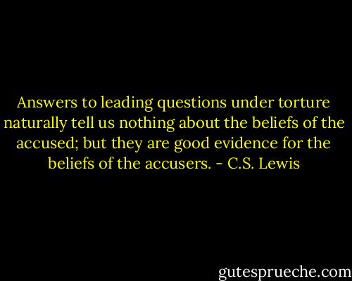 Answers to leading questions under torture naturally tell us nothing about the beliefs of the accused; but they are good evidence for the beliefs of the accusers. - C.S. Lewis