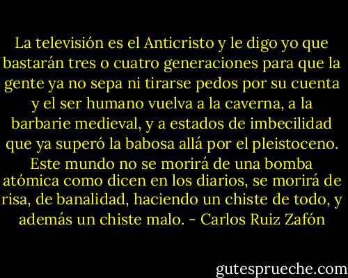 La televisión es el Anticristo y le digo yo que bastarán tres o cuatro generaciones para que la gente ya no sepa ni tirarse pedos por su cuenta y el ser humano vuelva a la caverna, a la barbarie medieval, y a estados de imbecilidad que ya superó la babosa allá por el pleistoceno. Este mundo no se morirá de una bomba atómica como dicen en los diarios, se morirá de risa, de banalidad, haciendo un chiste de todo, y además un chiste malo. - Carlos Ruiz Zafón