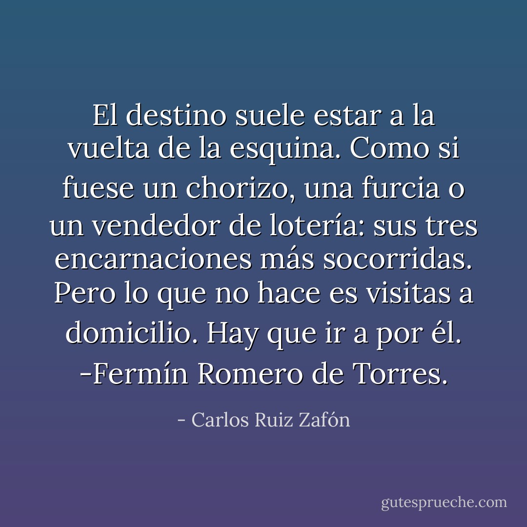 El destino suele estar a la vuelta de la esquina. Como si fuese un chorizo, una furcia o un vendedor de lotería: sus tres encarnaciones más socorridas. Pero lo que no hace es visitas a domicilio. Hay que ir a por él.<br />-Fermín Romero de Torres. - Carlos Ruiz Zafón