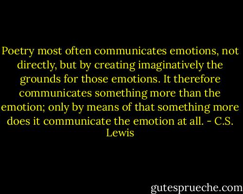 Poetry most often communicates emotions, not directly, but by creating imaginatively the grounds for those emotions. It therefore communicates something more than the emotion; only by means of that something more does it communicate the emotion at all. - C.S. Lewis