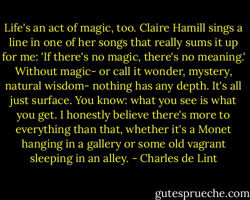 Life's an act of magic, too. Claire Hamill sings a line in one of her songs that really sums it up for me: 'If there's no magic, there's no meaning.' Without magic- or call it wonder, mystery, natural wisdom- nothing has any depth. It's all just surface. You know: what you see is what you get. I honestly believe there's more to everything than that, whether it's a Monet hanging in a gallery or some old vagrant sleeping in an alley. - Charles de Lint