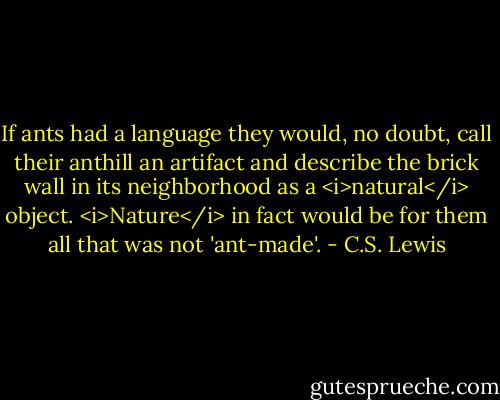 If ants had a language they would, no doubt, call their anthill an artifact and describe the brick wall in its neighborhood as a <i>natural</i> object. <i>Nature</i> in fact would be for them all that was not 'ant-made'. - C.S. Lewis