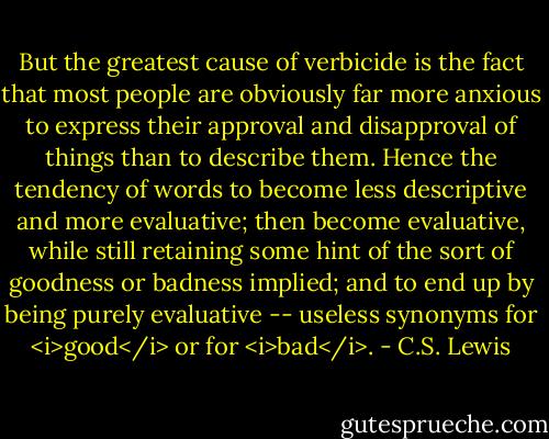 But the greatest cause of verbicide is the fact that most people are obviously far more anxious to express their approval and disapproval of things than to describe them. Hence the tendency of words to become less descriptive and more evaluative; then become evaluative, while still retaining some hint of the sort of goodness or badness implied; and to end up by being purely evaluative -- useless synonyms for <i>good</i> or for <i>bad</i>. - C.S. Lewis